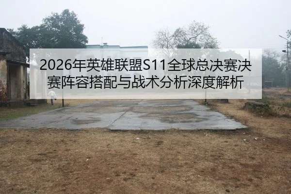 2026年英雄联盟S11全球总决赛决赛阵容搭配与战术分析深度解析